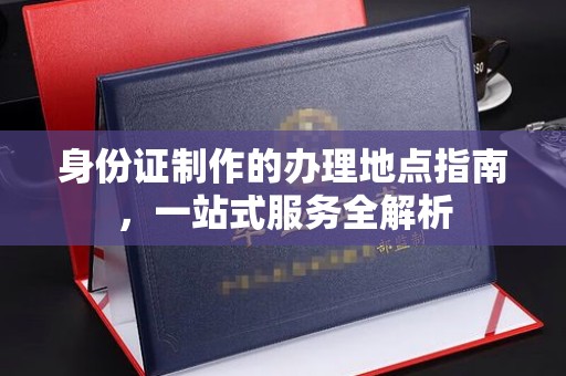 长涂身份证制作的办理地点指南，一站式服务全解析